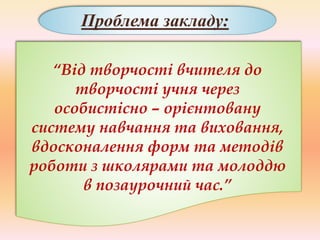 Проблема закладу:
“Від творчості вчителя до
творчості учня через
особистісно – орієнтовану
систему навчання та виховання,
вдосконалення форм та методів
роботи з школярами та молоддю
в позаурочний час.”
 