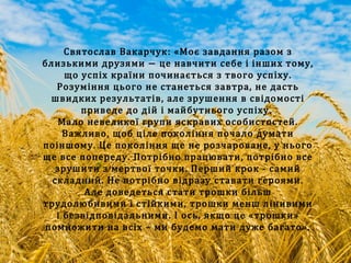 Святослав Вакарчук: «Моє завдання разом з
близькими друзями − це навчити себе і інших тому,
що успіх країни починається з твого успіху.
Розуміння цього не станеться завтра, не дасть
швидких результатів, але зрушення в свідомості
приведе до дій і майбутнього успіху.
Мало невеликої групи яскравих особистостей.
Важливо, щоб ціле покоління почало думати
поіншому. Це покоління ще не розчароване, у нього
ще все попереду. Потрібно працювати, потрібно все
зрушити з мертвої точки. Перший крок - самий
складний. Не потрібно відразу ставати героями.
Але доведеться стати трошки більш
трудолюбивими і стійкими, трошки менш лінивими
і безвідповідальними. І ось, якщо це «трошки»
помножити на всіх – ми будемо мати дуже багато».
 