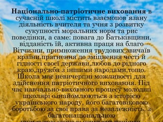 Національно-патріотичне виховання в
сучасній школі містить взаємопов`язану
діяльність вчителя та учня з розвитку
сукупності моральних норм та рис
поведінки, а саме: повага до Батьківщини,
відданість їй, активна праця на благо
Вітчизни, примноження трудових звичаїв
країни,прагнення до зміцнення честі й
гідності своєї держави,любов до рідного
краю,дружба з іншими народами,тощо.
Школа має невичерпні можливості для
здійснення патріотичного виховання. Під
час навчально-виховного процесу молодші
школярі ознайомлюються з історією
українського народу, його багатовіковою
боротьбою за свої права за незалежність, з
багатонаціональною
 