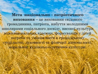 Мета національно – патріотичного
виховання – це виховання свідомого
громадянина, патріота, набуття молодшими
школярами соціального досвіду, високої культури
міжнаціональних взаємин, формування у дітей
потреби та уміння жити в громадському
суспільстві, духовності та фізичної досконалості,
моральної, художньо-естетичної культури.
 
