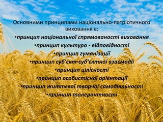 Основними принципами національно-патріотичного
виховання є:
•принцип національної спрямованості виховання
•принцип культуро - відповідності
•принцип гуманізації
•принцип суб'єкт-суб'єктної взаємодії
•принцип цілісності
•принцип особистісної орієнтації
•принцип життєвої творчої самодіяльності
•принцип толерантності
 