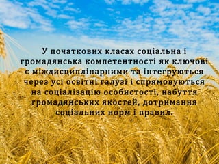 У початкових класах соціальна і
громадянська компетентності як ключові
є міждисциплінарними та інтегруються
через усі освітні галузі і спрямовуються
на соціалізацію особистості, набуття
громадянських якостей, дотримання
соціальних норм і правил.
 