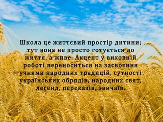 Школа це життєвий простір дитини;
тут вона не просто готується до
життя, а живе. Акцент у виховній
роботі переноситься на засвоєння
учнями народних традицій, сутності
українських обрядів, народних свят,
легенд, переказів, звичаїв.
 