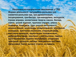 Національно-патріотичне виховання у ГПД.
Форми діяльності: ситуаційно-рольова гра,
сюжетно-рольова гра, гра-драматизація,
інсценування, гра-бесіда, гра-мандрівка, екскурсія,
ігрова вправа, колективне творче панно, бесіда,
свято, усний журнал, групова справа, уявна
подорож, конкурси, ігри, школа ввічливості,
демонстрація, розповідь, моделювання, вікторина,
екскурсія, виставка малюнків, операція-рейд,
виставка-ярмарок, перекличка повідомлень,
добродійна акція, хвилини з мистецтвом, година
спостереження, година милування, спортивні
змагання, козацькі забави, театральна вистава,
ляльковий театр, веселі старти, естафети.
 
