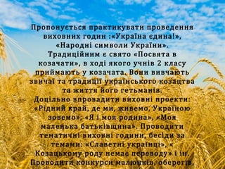 Пропонується практикувати проведення
виховних годин :«Україна єдина!»,
«Народні символи України».
Традиційним є свято «Посвята в
козачати», в ході якого учнів 2 класу
приймають у козачата. Вони вивчають
звичаї та традиції українського козацтва
та життя його гетьманів.
Доцільно впровадити виховні проекти:
«Рідний край, де ми, живемо, Україною
зовемо», «Я і моя родина», «Моя
маленька батьківщина». Проводити
тематичні виховні години, бесіди за
темами: «Славетні українці», «
Козацькому роду немає переводу» і ін.
Проводити конкурси малюнків, оберегів,
 