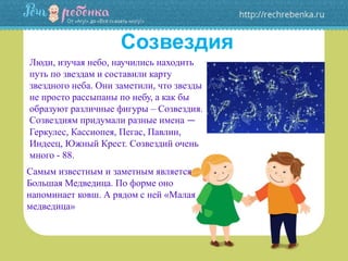 Созвездия
Люди, изучая небо, научились находить
путь по звездам и составили карту
звездного неба. Они заметили, что звезды
не просто рассыпаны по небу, а как бы
образуют различные фигуры – Созвездия.
Созвездиям придумали разные имена —
Геркулес, Кассиопея, Пегас, Павлин,
Индеец, Южный Крест. Созвездий очень
много - 88.
Самым известным и заметным является
Большая Медведица. По форме оно
напоминает ковш. А рядом с ней «Малая
медведица»
 