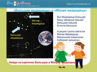 «Большая медведица» и «Малая медведица»
Вот Медведица Большая
Кашу звёздную мешает
Большим ковшом
В котле большом.
А рядом тускло светится
Малая Медведица.
Маленьким ковшичком
Собирает крошечки.
Г. Сапгир
Найди на картинке Большую и Малую медведицу
Большая
медведица
Малая
медведица
 