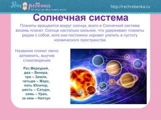 Солнечная система
Раз Меркурий,
два – Венера,
три – Земля,
четыре – Марс,
пять Юпитер,
шесть – Сатурн,
семь – Уран,
за ним – Нептун
Планеты вращаются вокруг солнца, всего в Солнечной системе
восемь планет. Солнце настолько сильное, что удерживает планеты
рядом с собой, хотя они постоянно норовят улететь в пустоту
космического пространства
Названия планет легко
запомнить, выучив
стихотворение
 