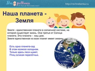Наша планета -
Земля
Есть одна планета-сад
В этом космосе холодном.
Только здесь леса шумят,
Птиц скликая перелётных.
Земля - единственная планета в солнечной системе, на
которой существует жизнь. Она третья от Солнца
планета. Эта планета - наш дом.
Земля единственная из всех планет имеет океаны
 