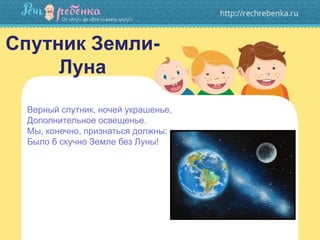 Спутник Земли-
Луна
Верный спутник, ночей украшенье,
Дополнительное освещенье.
Мы, конечно, признаться должны:
Было б скучно Земле без Луны!
 