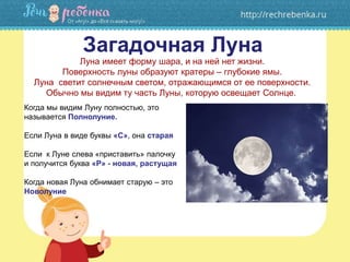 Загадочная Луна
Луна имеет форму шара, и на ней нет жизни.
Поверхность луны образуют кратеры – глубокие ямы.
Луна светит солнечным светом, отражающимся от ее поверхности.
Обычно мы видим ту часть Луны, которую освещает Солнце.
Когда мы видим Луну полностью, это
называется Полнолуние.
Если Луна в виде буквы «С», она старая
Если к Луне слева «приставить» палочку
и получится буква «Р» - новая, растущая
Когда новая Луна обнимает старую – это
Новолуние
 