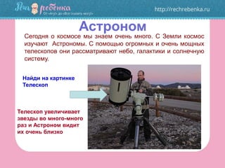 Астроном
Сегодня о космосе мы знаем очень много. С Земли космос
изучают Астрономы. С помощью огромных и очень мощных
телескопов они рассматривают небо, галактики и солнечную
систему.
Найди на картинке
Телескоп
Телескоп увеличивает
звезды во много-много
раз и Астроном видит
их очень близко
 
