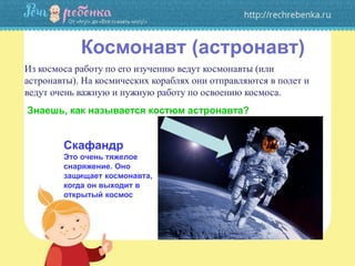 Космонавт (астронавт)
Из космоса работу по его изучению ведут космонавты (или
астронавты). На космических кораблях они отправляются в полет и
ведут очень важную и нужную работу по освоению космоса.
Знаешь, как называется костюм астронавта?
Скафандр
Это очень тяжелое
снаряжение. Оно
защищает космонавта,
когда он выходит в
открытый космос
 