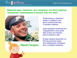 И мальчишки, и девчонки,
Наяву и в добрых снах,
Все о космосе мечтают,
О далёких небесах.
Ныне праздник космонавтов! –
Поздравляем с этим днём.
Нам открыл его Гагарин.
Много сказано о нём:
В мире первый космонавт он,
Потому для всех герой.
Был добрейшим человеком,
Был с улыбкой неземной.
Дорогой друг, помнишь, мы говорили, кто был первым
человеком, полетевшим в космос. Как его имя?
Юрий Гагарин
 
