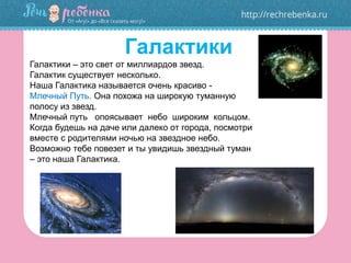 Галактики
Галактики – это свет от миллиардов звезд.
Галактик существует несколько.
Наша Галактика называется очень красиво -
Млечный Путь. Она похожа на широкую туманную
полосу из звезд.
Млечный путь опоясывает небо широким кольцом.
Когда будешь на даче или далеко от города, посмотри
вместе с родителями ночью на звездное небо.
Возможно тебе повезет и ты увидишь звездный туман
– это наша Галактика.
 