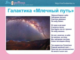 Галактика «Млечный путь»
Чёрный бархат неба
Звёздами расшит.
Светлая дорожка
По небу бежит.
От края и до края
Стелется легко,
Как будто кто-то пролил
По небу молоко.
Но нет, конечно, в небе
Ни молока, ни соку,
Мы звёздную систему
Свою так видим сбоку.
Так видим мы Галактики
Родной далёкий свет —
Простор для космонавтики
На много тысяч лет.
 