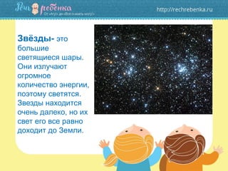 Звёзды- это
большие
светящиеся шары.
Они излучают
огромное
количество энергии,
поэтому светятся.
Звезды находится
очень далеко, но их
свет его все равно
доходит до Земли.
 