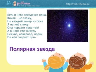 Есть в небе звёздочка одна,
Какая - не скажу,
Но каждый вечер из окна
Я на неё гляжу.
Она мерцает ярко так!
А в море где-нибудь
Сейчас, наверное, моряк
По ней сверяет путь.
Полярная звезда
 