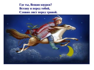 Где ты, Вещая каурка? 
Встану я перед тобой, 
Словно лист перед травой. 
 