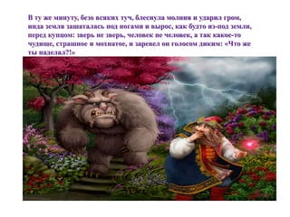 В ту же минуту, безо всяких туч, блеснула молния и ударил гром, 
инда земля зашаталась под ногами и вырос, как будто из-под земли, 
перед купцом: зверь не зверь, человек не человек, а так какое-то 
чудище, страшное и мохнатое, и заревел он голосом диким: «Что же 
ты наделал?!» 
 