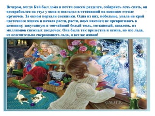 Вечером, когда Кай был дома и почти совсем разделся, собираясь лечь спать, он 
вскарабкался на стул у окна и поглядел в оттаявший на оконном стекле 
кружочек. За окном порхали снежинки. Одна из них, побольше, упала на край 
цветочного ящика и начала расти, расти, пока наконец не превратилась в 
женщину, закутанную в тончайший белый тюль, сотканный, казалось. из 
миллионов снежных звездочек. Она была так прелестна и нежна, но изо льда, 
из ослепительно сверкающего льда, и все же живая! 
 