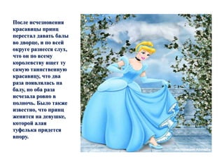 После исчезновения 
красавицы принц 
перестал давать балы 
во дворце, и по всей 
округе разнесся слух, 
что он по всему 
королевству ищет ту 
самую таинственную 
красавицу, что два 
раза появлялась на 
балу, но оба раза 
исчезала ровно в 
полночь. Было также 
известно, что принц 
женится на девушке, 
которой алая 
туфелька придется 
впору. 
 