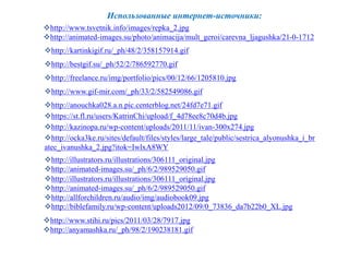 Использованные интернет-источники: 
http://www.tsvetnik.info/images/repka_2.jpg 
http://animated-images.su/photo/animacija/mult_geroi/carevna_ljagushka/21-0-1712 
http://kartinkigif.ru/_ph/48/2/358157914.gif 
http://bestgif.su/_ph/52/2/786592770.gif 
http://freelance.ru/img/portfolio/pics/00/12/66/1205810.jpg 
http://www.gif-mir.com/_ph/33/2/582549086.gif 
http://anouchka028.a.n.pic.centerblog.net/24fd7e71.gif 
https://st.fl.ru/users/KatrinChi/upload/f_4d78ee8c70d4b.jpg 
http://kazinopa.ru/wp-content/uploads/2011/11/ivan-300x274.jpg 
http://ocka3ke.ru/sites/default/files/styles/large_tale/public/sestrica_alyonushka_i_br 
atec_ivanushka_2.jpg?itok=IwlxA8WY 
http://illustrators.ru/illustrations/306111_original.jpg 
http://animated-images.su/_ph/6/2/989529050.gif 
http://illustrators.ru/illustrations/306111_original.jpg 
http://animated-images.su/_ph/6/2/989529050.gif 
http://allforchildren.ru/audio/img/audiobook09.jpg 
http://biblefamily.ru/wp-content/uploads2012/09/0_73836_da7b22b0_XL.jpg 
http://www.stihi.ru/pics/2011/03/28/7917.jpg 
http://anyamashka.ru/_ph/98/2/190238181.gif 
 