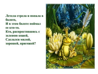 Летела стрела и попала в 
болото, 
И в этом болоте поймал 
ее кто-то. 
Кто, распростившись с 
зеленою кожей, 
Сделался милой, 
хорошей, пригожей? 
 