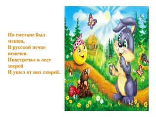 На сметане был 
мешен, 
В русской печке 
испечен. 
Повстречал в лесу 
зверей 
И ушел от них скорей. 
 