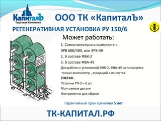 РЕГЕНЕРАТИВНАЯ УСТАНОВКА РУ 150/6
Может работать:
1. Самостоятельно в комплекте с
ЭРВ 600/300, или ЭРВ-49
2. В составе ФВК-2
3. В составе ФВА-49
Для работы с установкой ФВК-2, ФВА-49 используется
только вентилятор , входящий в их состав.
СОСТАВ:
Патроны РП-2 – 6 шт
Монтажные детали
Инструменты для сборки
Гарантийный срок хранения 5 лет
ООО ТК «КапиталЪ»
ТК-КАПИТАЛ.РФ
 