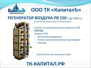 РЕГЕНЕРАТОР ВОЗДУХА РВ 150 ( до 150 ч.)
Изготовитель Корпорация «Росхимзащита»
Состоит из регенеративных патронов П-28
СОСТАВ:
Патрон П-28
- Вытяжной воздуховод
- Клапан регулирования расхода воздуха
- тягомер
Гарантийный срок хранения 10 лет
ООО ТК «КапиталЪ»
ТК-КАПИТАЛ.РФ
 
