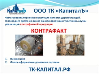КОНТРАФАКТ
Фильтровентиляционная продукция является дорогостоящей.
В последнее время на рынке данной продукции участились случаи
реализации контрафактной продукции.
1. Низкая цена
2. Легкое оформление договоров поставки
ООО ТК «КапиталЪ»
ТК-КАПИТАЛ.РФ
 