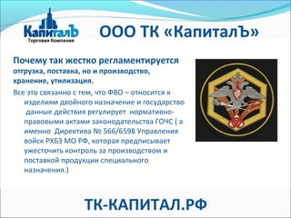 Почему так жестко регламентируется
отгрузка, поставка, но и производство,
хранение, утилизация.
Все это связанно с тем, что ФВО – относится к
изделиям двойного назначение и государство
данные действия регулирует нормативно-
правовыми актами законодательства ГОЧС ( а
именно Директива № 566/6598 Управления
войск РХБЗ МО РФ, которая предписывает
ужесточить контроль за производством и
поставкой продукции специального
назначения.)
ООО ТК «КапиталЪ»
ТК-КАПИТАЛ.РФ
 