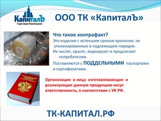 Что такое контрафакт?
Это изделия с истекшим сроком хранения, не
утилизированные в надлежащем порядке.
Их чистят, красят, маркируют и предлагают
потребителям.
Поставляются с ПОДДЕЛЬНЫМИ паспортами
и сертификатами.
Организации и лица изготавливающие и
реализующие данную продукцию несут
ответственность, в соответствии с УК РФ.
ТК-КАПИТАЛ.РФ
ООО ТК «КапиталЪ»
 