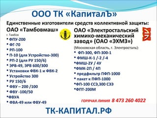 ОАО «Тамбовмаш»
г. Тамбов
 ФПУ-200
 ФГ-70
 РП-100
 П-10 (для Устройство-300)
 РП-2 (для РУ 150/6)
 ЭРВ-49, ЭРВ 600/300
 Установки ФВК-1 и ФВК-2
 Устройство 300
 РУ 150/6
 ФВУ – 200 /100
 ФВУ -100/50
ФВУА
 ФВА-49 или ФВУ-49
Единственные изготовители средств коллективной защиты:
ОАО «Электростальский
химико-механический
завод» (ОАО «ЭХМЗ»)
(Московская область, г. Электросталь):
 ФП-300, ФП-300-1
 ФМШ-К-1 /-2 /-4
ФМШ-2У / 4У
ФМК-2П / 4П
 предфильтр ПФП-1000
 пакет к ПФП-1000
ФП-100 ССЭ,300 СЭЭ
ФПТ-200М
ГОРЯЧАЯ ЛИНИЯ 8 473 260 4022
ООО ТК «КапиталЪ»
ТК-КАПИТАЛ.РФ
 