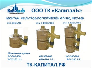 из 1 фильтра из 2-х фильтров из 3-х фильтров
МОНТАЖ ФИЛЬТРОВ-ПОГЛОТИТЕЛЕЙ ФП-300, ФПУ-200
Монтажные детали
ФП-300-300 ФП-300-600 ФП-300-900
ФПУ-200 1:1 ФПУ-200 1:2 ФПУ-200 1:3
ТК-КАПИТАЛ.РФ
ООО ТК «КапиталЪ»
 