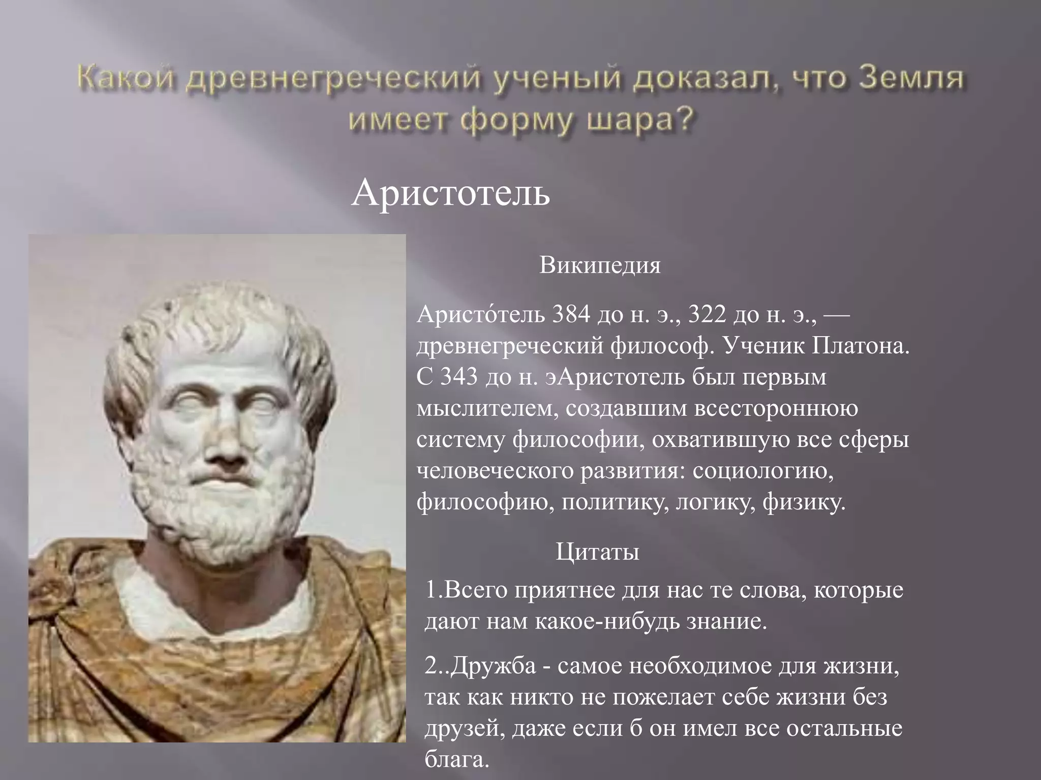 Аристотель
Аристо́тель 384 до н. э., 322 до н. э., —
древнегреческий философ. Ученик Платона.
С 343 до н. эАристотель был первым
мыслителем, создавшим всестороннюю
систему философии, охватившую все сферы
человеческого развития: социологию,
философию, политику, логику, физику.
Википедия
1.Всего приятнее для нас те слова, которые
дают нам какое-нибудь знание.
Цитаты
2..Дружба - самое необходимое для жизни,
так как никто не пожелает себе жизни без
друзей, даже если б он имел все остальные
блага.
 