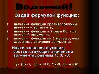 Задай формулой функцию:Задай формулой функцию:
1)1) значения функции противоположнызначения функции противоположны
значениям аргумента;значениям аргумента;
2)2) значения функции в 2 раза большезначения функции в 2 раза больше
значений аргумента;значений аргумента;
3)3) значения функции на 3 меньше, чемзначения функции на 3 меньше, чем
удвоенные значения аргумента;удвоенные значения аргумента;
Найти значения функции,Найти значения функции,
соответствующие значениямсоответствующие значениям
аргумента, равным 1; 0; -6:аргумента, равным 1; 0; -6:
y=y= {{33xx-3, если-3, если xx≥0,≥0, ¼x¼x-3, если-3, если x<x<00
 