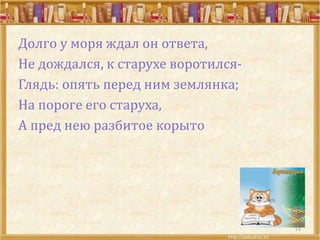 Долго у моря ждал он ответа,
Не дождался, к старухе воротился-
Глядь: опять перед ним землянка;
На пороге его старуха,
А пред нею разбитое корыто
14
 