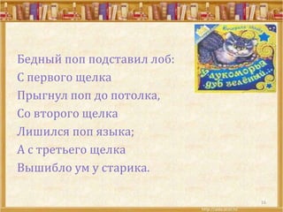 Бедный поп подставил лоб:
С первого щелка
Прыгнул поп до потолка,
Со второго щелка
Лишился поп языка;
А с третьего щелка
Вышибло ум у старика.
16
 