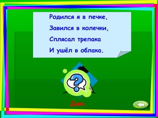 Родился я в печке,
Завился в колечки,
Сплясал трепака
И ушёл в облака.
Дым.
 