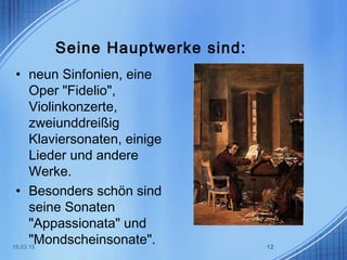 Seine Hauptwerke sind:
• neun Sinfonien, eine
Oper "Fidelio",
Violinkonzerte,
zweiunddreißig
Klaviersonaten, einige
Lieder und andere
Werke.
• Besonders schön sind
seine Sonaten
"Appassionata" und
"Mondscheinsonate".18.03.15 12
 