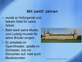 Mit zwölf Jahren
• wurde er Hoforganist und
bekam Geld für seine
Arbeit.
• Bald starb seine Mutter,
und Ludwig musste für
seine Brüder sorgen.
• Er arbeitete im
Operntheater, spielte im
Orchester, trat mit
Konzerten auf, hielt auch
Musikstunden.18.03.15 Kurfürstliches Schloss in Bonn
 