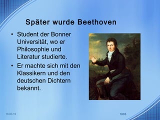 Später wurde Beethoven
• Student der Bonner
Universität, wo er
Philosophie und
Literatur studierte.
• Er machte sich mit den
Klassikern und den
deutschen Dichtern
bekannt.
18.03.15 1805
 