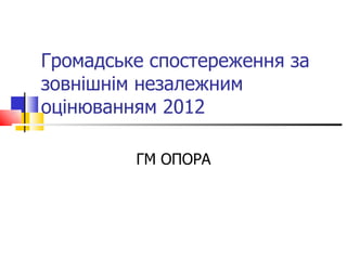 Громадське спостереження за
зовнішнім незалежним
оцінюванням 2012

         ГМ ОПОРА
 