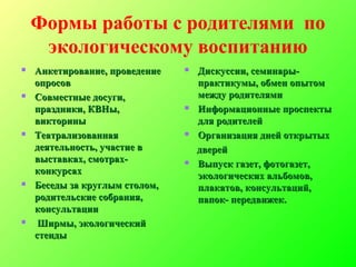 Формы работы с родителями по
экологическому воспитанию
 Анкетирование, проведениеАнкетирование, проведение
опросовопросов
 Совместные досуги,Совместные досуги,
праздники, КВНы,праздники, КВНы,
викторинывикторины
 ТеатрализованнаяТеатрализованная
деятельность, участие вдеятельность, участие в
выставках, смотрах-выставках, смотрах-
конкурсахконкурсах
 Беседы за круглым столом,Беседы за круглым столом,
родительские собрания,родительские собрания,
консультацииконсультации
 Ширмы, экологическийШирмы, экологический
стендыстенды
 Дискуссии, семинары-Дискуссии, семинары-
практикумы, обмен опытомпрактикумы, обмен опытом
между родителямимежду родителями
 Информационные проспектыИнформационные проспекты
для родителейдля родителей
 Организация дней открытыхОрганизация дней открытых
дверейдверей
 Выпуск газет, фотогазет,Выпуск газет, фотогазет,
экологических альбомов,экологических альбомов,
плакатов, консультаций,плакатов, консультаций,
папок- передвижек.папок- передвижек.
 