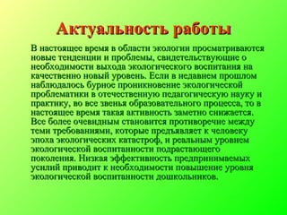 Актуальность работыАктуальность работы
В настоящее время в области экологии просматриваютсяВ настоящее время в области экологии просматриваются
новые тенденции и проблемы, свидетельствующие оновые тенденции и проблемы, свидетельствующие о
необходимости выхода экологического воспитания нанеобходимости выхода экологического воспитания на
качественно новый уровень. Если в недавнем прошломкачественно новый уровень. Если в недавнем прошлом
наблюдалось бурное проникновение экологическойнаблюдалось бурное проникновение экологической
проблематики в отечественную педагогическую науку ипроблематики в отечественную педагогическую науку и
практику, во все звенья образовательного процесса, то впрактику, во все звенья образовательного процесса, то в
настоящее время такая активность заметно снижается.настоящее время такая активность заметно снижается.
Все более очевидным становится противоречие междуВсе более очевидным становится противоречие между
теми требованиями, которые предъявляет к человекутеми требованиями, которые предъявляет к человеку
эпоха экологических катастроф, и реальным уровнемэпоха экологических катастроф, и реальным уровнем
экологической воспитанности подрастающегоэкологической воспитанности подрастающего
поколения. Низкая эффективность предпринимаемыхпоколения. Низкая эффективность предпринимаемых
усилий приводит к необходимости повышение уровняусилий приводит к необходимости повышение уровня
экологической воспитанности дошкольников.экологической воспитанности дошкольников.
 
