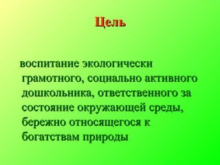 ЦельЦель
воспитание экологическивоспитание экологически
грамотного, социально активногограмотного, социально активного
дошкольника, ответственного задошкольника, ответственного за
состояние окружающей среды,состояние окружающей среды,
бережно относящегося кбережно относящегося к
богатствам природыбогатствам природы
 