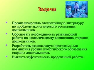ЗадачиЗадачи
 Проанализировать отечественную литературуПроанализировать отечественную литературу
по проблеме экологического воспитанияпо проблеме экологического воспитания
дошкольников.дошкольников.
 Обосновать необходимость развивающейОбосновать необходимость развивающей
работы по экологическому воспитанию старшихработы по экологическому воспитанию старших
дошкольников.дошкольников.
 Разработать развивающую программу дляРазработать развивающую программу для
повышения уровня экологического образованияповышения уровня экологического образования
старших дошкольников.старших дошкольников.
 Выявить эффективность проделанной работы.Выявить эффективность проделанной работы.
 