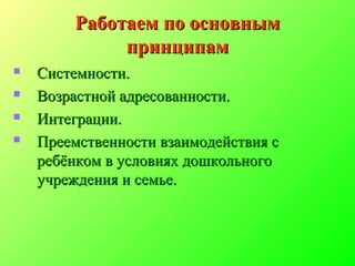 Работаем по основнымРаботаем по основным
принципампринципам
 Системности.Системности.
 Возрастной адресованности.Возрастной адресованности.
 Интеграции.Интеграции.
 Преемственности взаимодействия сПреемственности взаимодействия с
ребёнком в условиях дошкольногоребёнком в условиях дошкольного
учреждения и семье.учреждения и семье.
 